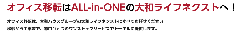 オフィス移転はALL-in-ONEの大和ライフネクストへ！ オフィス移転は、大和ハウスグループの大和ライフネクストにすべてお任せください。移転から工事まで、窓口ひとつのワンストップサービスでトータルに提供します。